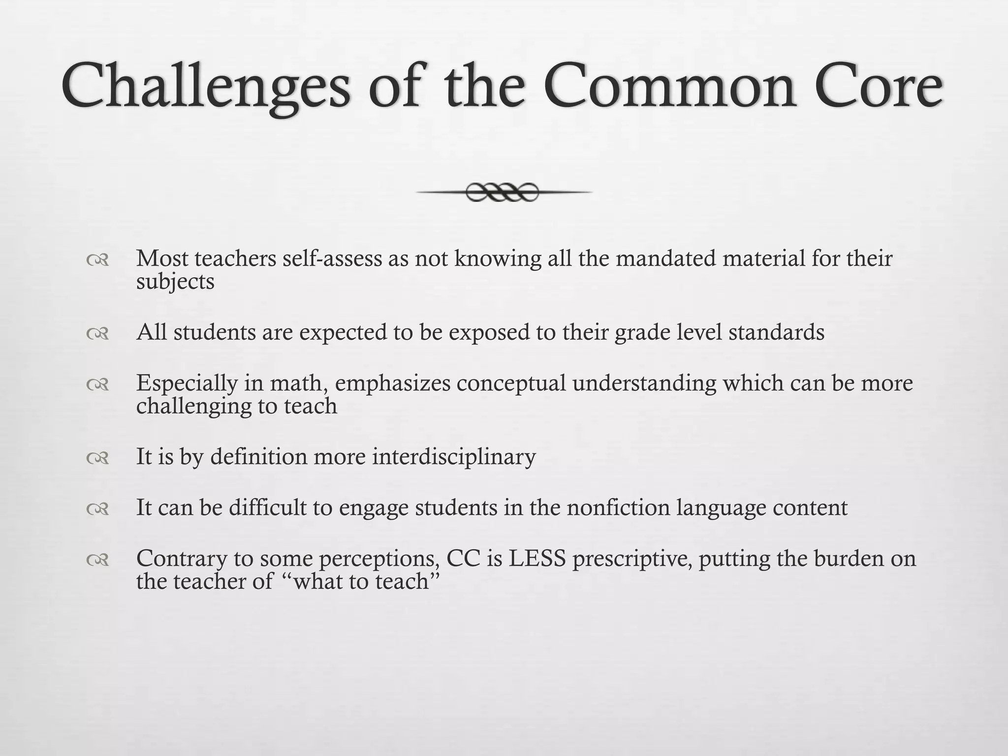 Challenges of the Common Core


Most teachers self-assess as not knowing all the mandated material for their
subjects



All students are expected to be exposed to their grade level standards



Especially in math, emphasizes conceptual understanding which can be more
challenging to teach



It is by definition more interdisciplinary



It can be difficult to engage students in the nonfiction language content



Contrary to some perceptions, CC is LESS prescriptive, putting the burden on
the teacher of “what to teach”

 