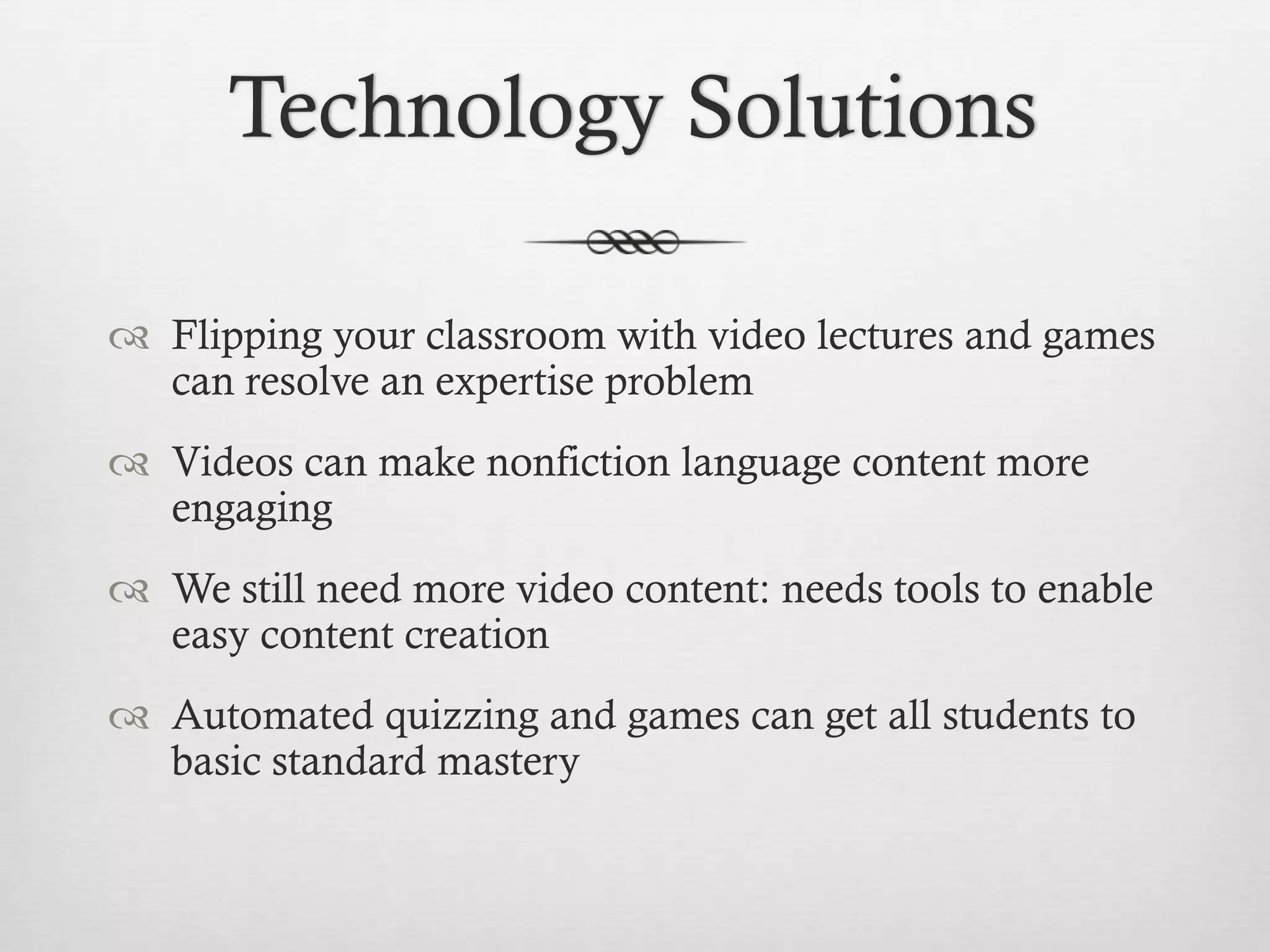 Technology Solutions
 Flipping your classroom with video lectures and games
can resolve an expertise problem
 Videos can make nonfiction language content more
engaging

 We still need more video content: needs tools to enable
easy content creation
 Automated quizzing and games can get all students to
basic standard mastery

 
