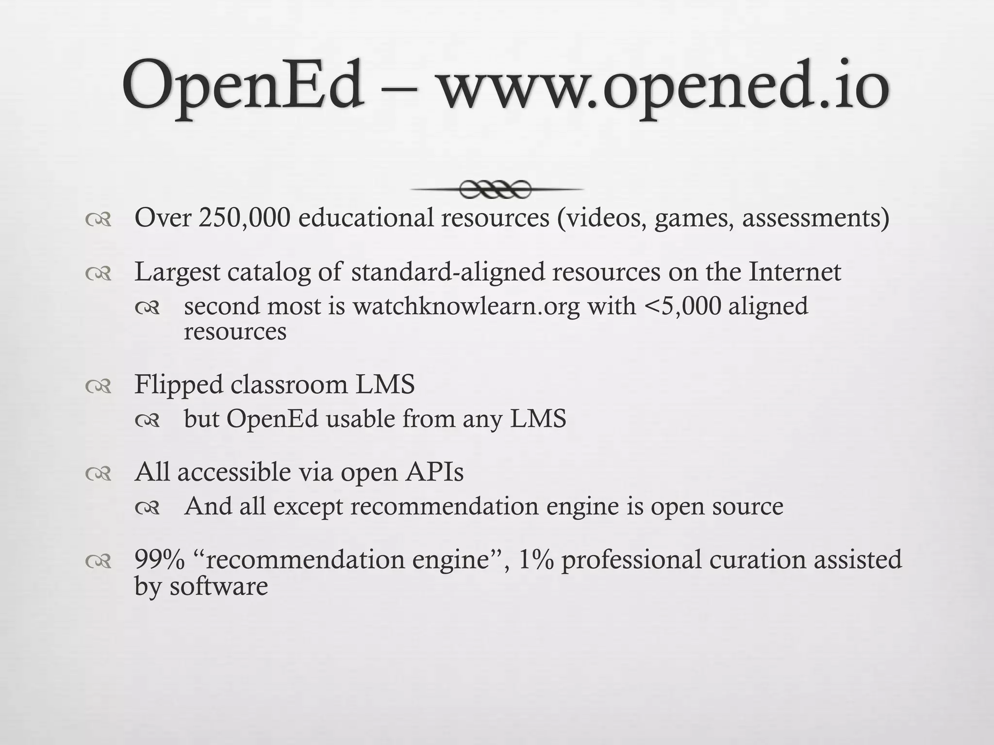 OpenEd – www.opened.io
 Over 250,000 educational resources (videos, games, assessments)

 Largest catalog of standard-aligned resources on the Internet
 second most is watchknowlearn.org with <5,000 aligned
resources

 Flipped classroom LMS
 but OpenEd usable from any LMS

 All accessible via open APIs
 And all except recommendation engine is open source

 99% “recommendation engine”, 1% professional curation assisted
by software

 