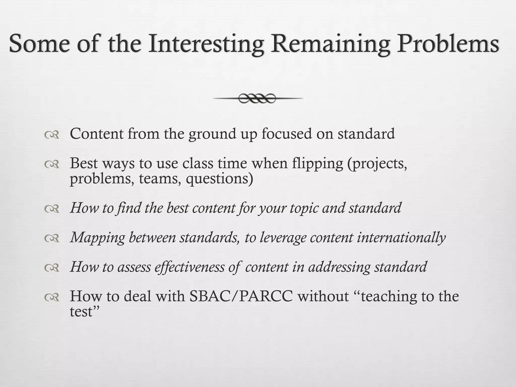 Some of the Interesting Remaining Problems

 Content from the ground up focused on standard
 Best ways to use class time when flipping (projects,
problems, teams, questions)
 How to find the best content for your topic and standard

 Mapping between standards, to leverage content internationally
 How to assess effectiveness of content in addressing standard
 How to deal with SBAC/PARCC without “teaching to the
test”

 