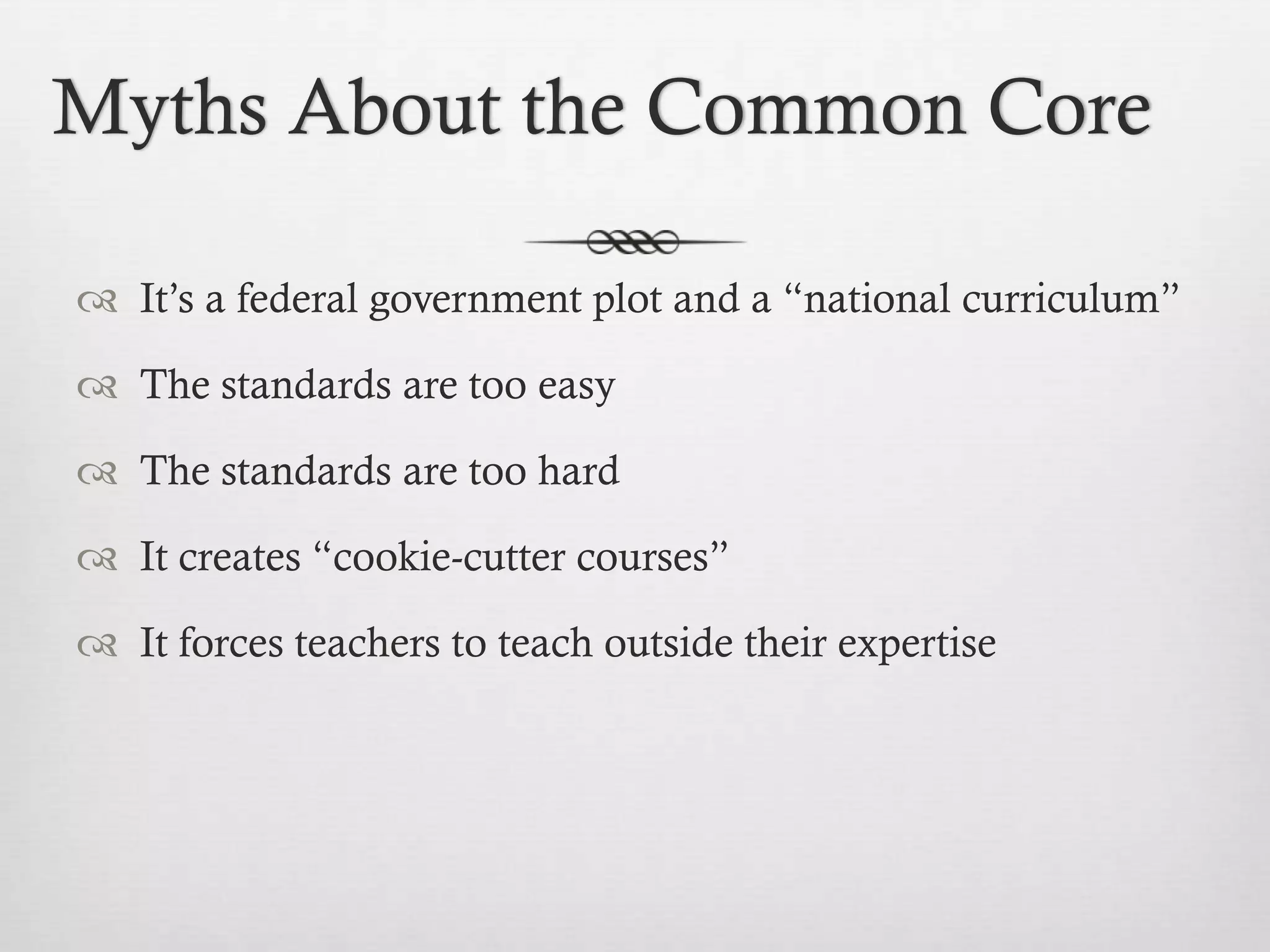 Myths About the Common Core
 It’s a federal government plot and a “national curriculum”
 The standards are too easy
 The standards are too hard
 It creates “cookie-cutter courses”
 It forces teachers to teach outside their expertise

 