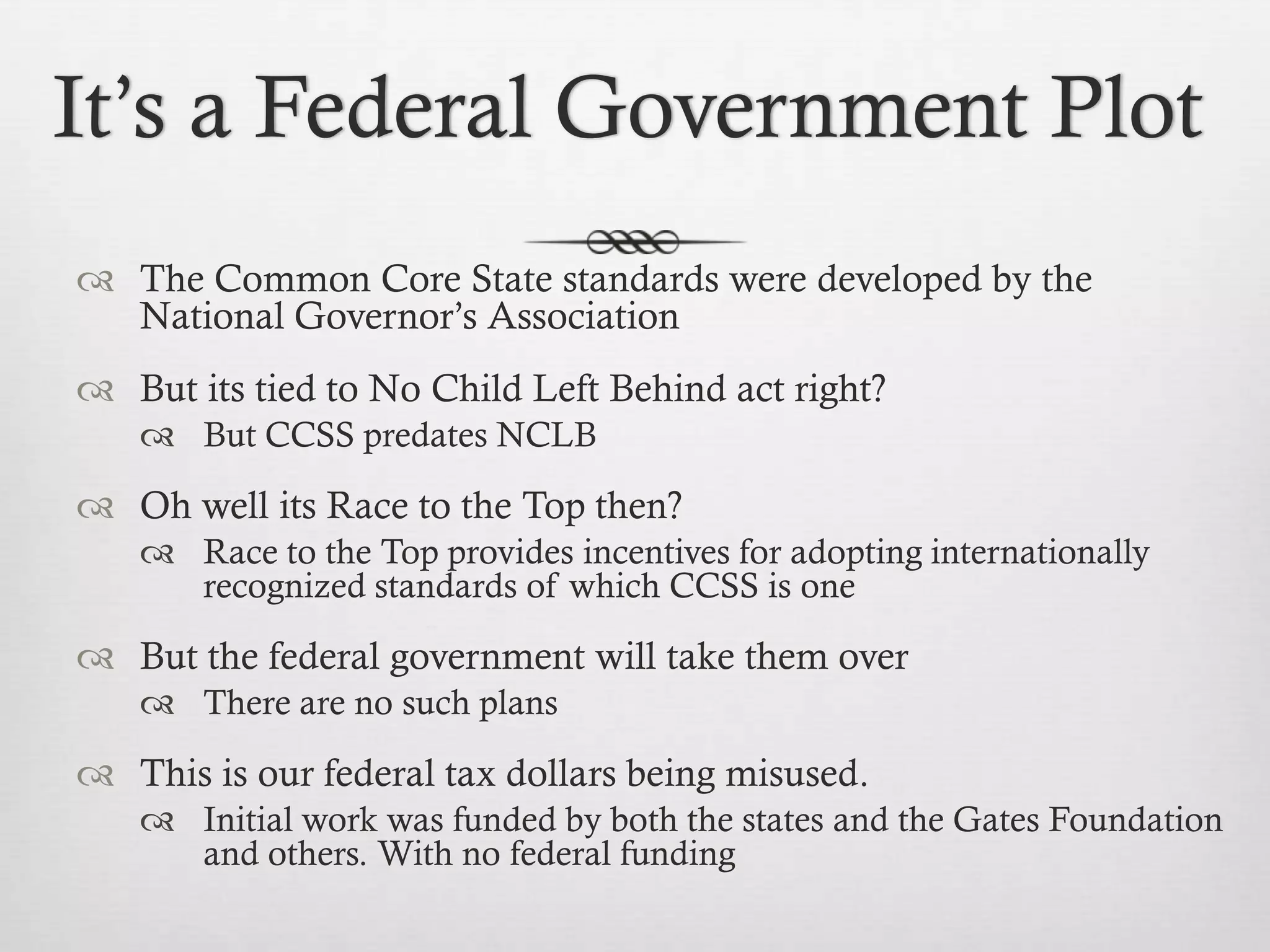 It’s a Federal Government Plot
 The Common Core State standards were developed by the
National Governor’s Association
 But its tied to No Child Left Behind act right?
 But CCSS predates NCLB

 Oh well its Race to the Top then?
 Race to the Top provides incentives for adopting internationally
recognized standards of which CCSS is one

 But the federal government will take them over
 There are no such plans

 This is our federal tax dollars being misused.
 Initial work was funded by both the states and the Gates Foundation
and others. With no federal funding

 