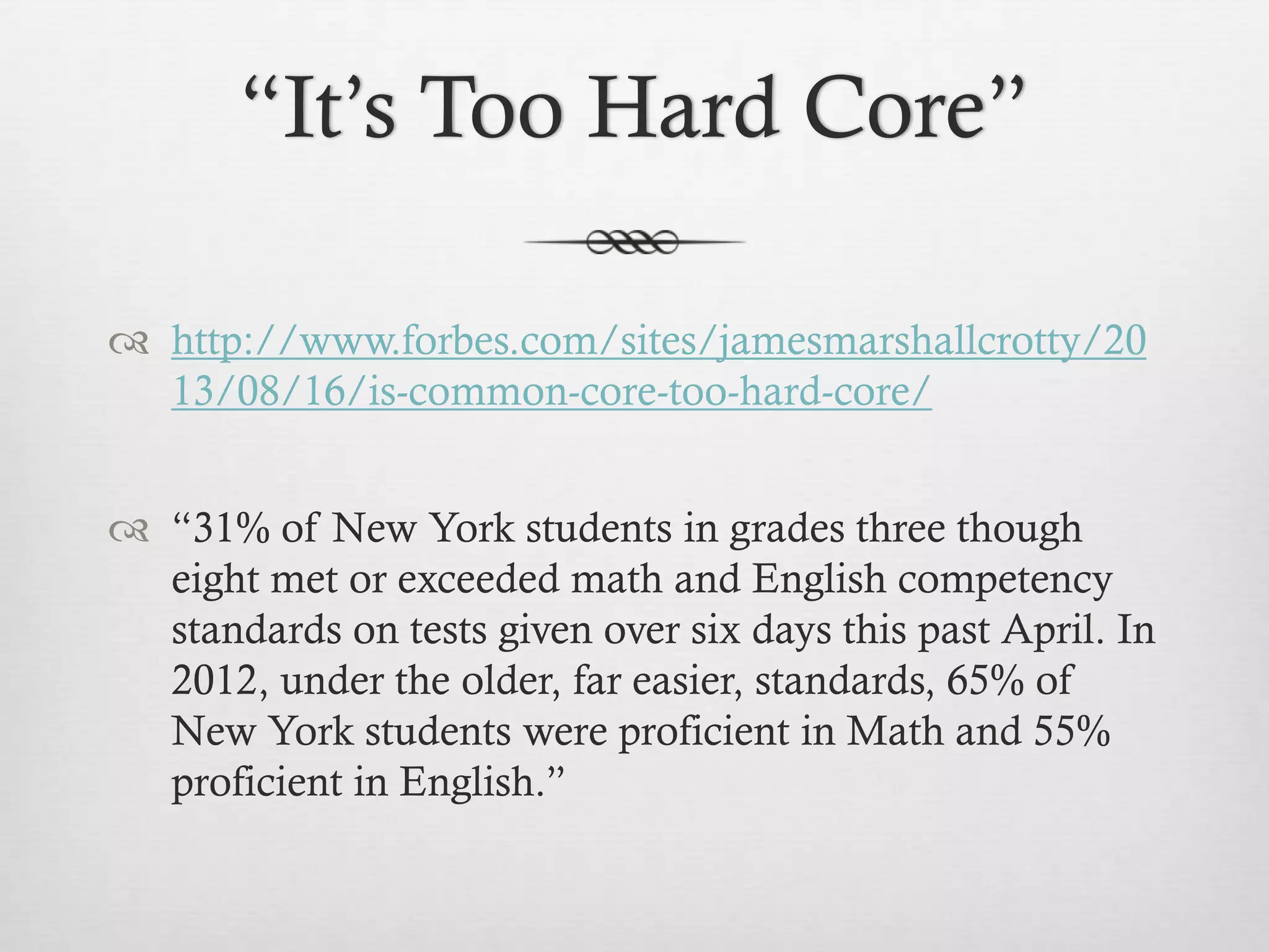 “It’s Too Hard Core”
 http://www.forbes.com/sites/jamesmarshallcrotty/20
13/08/16/is-common-core-too-hard-core/
 “31% of New York students in grades three though
eight met or exceeded math and English competency
standards on tests given over six days this past April. In
2012, under the older, far easier, standards, 65% of
New York students were proficient in Math and 55%
proficient in English.”

 