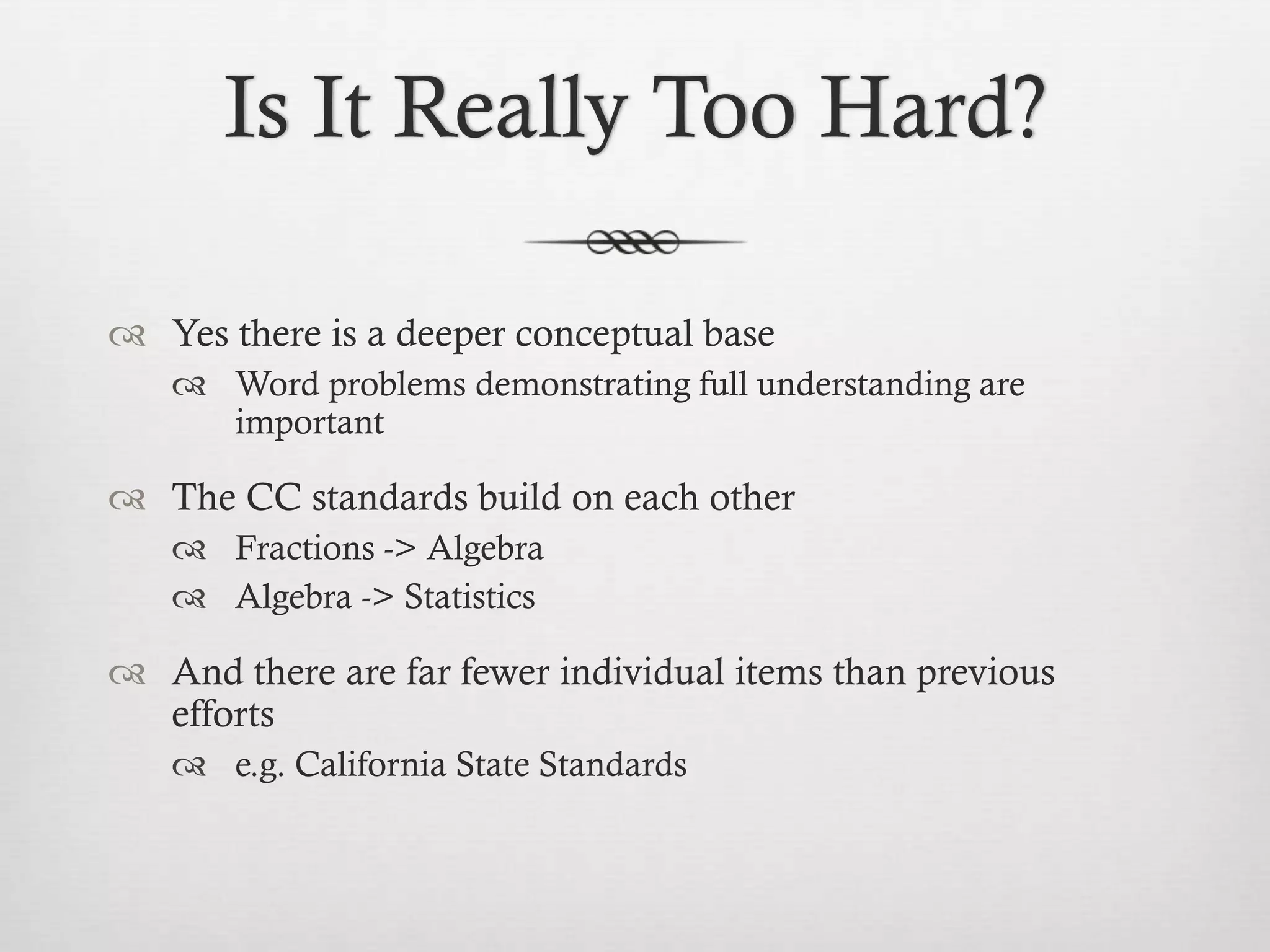 Is It Really Too Hard?
 Yes there is a deeper conceptual base
 Word problems demonstrating full understanding are
important

 The CC standards build on each other
 Fractions -> Algebra
 Algebra -> Statistics

 And there are far fewer individual items than previous
efforts
 e.g. California State Standards

 