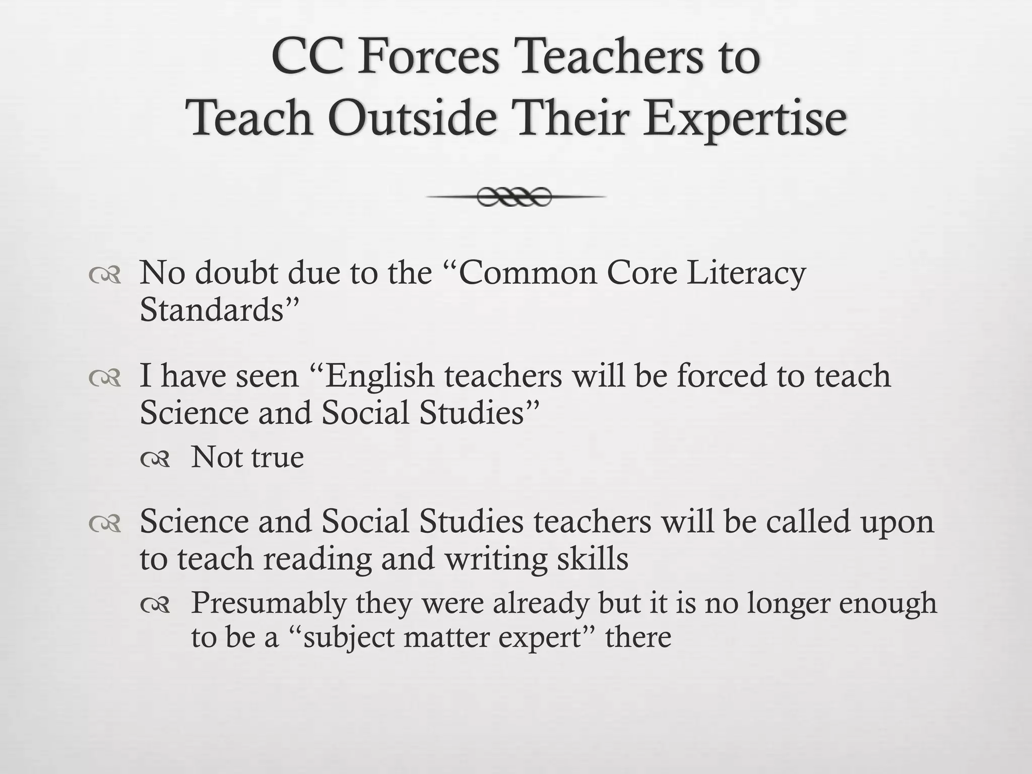 CC Forces Teachers to
Teach Outside Their Expertise
 No doubt due to the “Common Core Literacy
Standards”
 I have seen “English teachers will be forced to teach
Science and Social Studies”
 Not true

 Science and Social Studies teachers will be called upon
to teach reading and writing skills
 Presumably they were already but it is no longer enough
to be a “subject matter expert” there

 