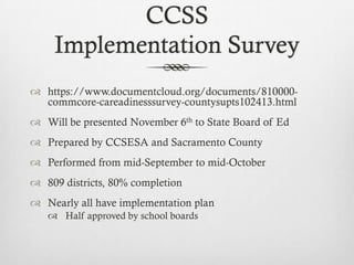 CCSS
Implementation Survey
 https://www.documentcloud.org/documents/810000commcore-careadinesssurvey-countysupts102413.html
 Will be presented November 6th to State Board of Ed
 Prepared by CCSESA and Sacramento County

 Performed from mid-September to mid-October
 809 districts, 80% completion
 Nearly all have implementation plan
 Half approved by school boards

 