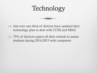 Technology
 Just over one third of districts have updated their
technology plan to deal with CCSS and SBAC
 75% of districts expect all their schools to assess
students during 2014-2015 with computers

 