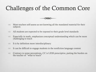 Challenges of the Common Core


Most teachers self-assess as not knowing all the mandated material for their
subjects



All students are expected to be exposed to their grade level standards



Especially in math, emphasizes conceptual understanding which can be more
challenging to teach



It is by definition more interdisciplinary



It can be difficult to engage students in the nonfiction language content



Contrary to some perceptions, CC is LESS prescriptive, putting the burden on
the teacher of “what to teach”

 
