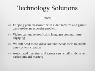 Technology Solutions
 Flipping your classroom with video lectures and games
can resolve an expertise problem
 Videos can make nonfiction language content more
engaging

 We still need more video content: needs tools to enable
easy content creation
 Automated quizzing and games can get all students to
basic standard mastery

 