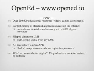 OpenEd – www.opened.io
 Over 250,000 educational resources (videos, games, assessments)

 Largest catalog of standard-aligned resources on the Internet
 second most is watchknowlearn.org with <5,000 aligned
resources

 Flipped classroom LMS
 but OpenEd usable from any LMS

 All accessible via open APIs
 And all except recommendation engine is open source

 99% “recommendation engine”, 1% professional curation assisted
by software

 