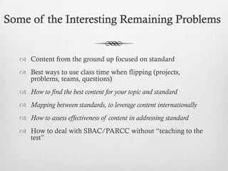Some of the Interesting Remaining Problems

 Content from the ground up focused on standard
 Best ways to use class time when flipping (projects,
problems, teams, questions)
 How to find the best content for your topic and standard

 Mapping between standards, to leverage content internationally
 How to assess effectiveness of content in addressing standard
 How to deal with SBAC/PARCC without “teaching to the
test”

 