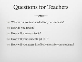 Questions for Teachers
 What is the content needed for your students?
 How do you find it?
 How will you organize it?
 How will your students get to it?
 How will you assess its effectiveness for your students?

 