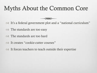 Myths About the Common Core
 It’s a federal government plot and a “national curriculum”
 The standards are too easy
 The standards are too hard
 It creates “cookie-cutter courses”
 It forces teachers to teach outside their expertise

 