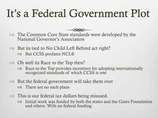 It’s a Federal Government Plot
 The Common Core State standards were developed by the
National Governor’s Association
 But its tied to No Child Left Behind act right?
 But CCSS predates NCLB

 Oh well its Race to the Top then?
 Race to the Top provides incentives for adopting internationally
recognized standards of which CCSS is one

 But the federal government will take them over
 There are no such plans

 This is our federal tax dollars being misused.
 Initial work was funded by both the states and the Gates Foundation
and others. With no federal funding

 