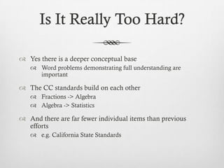 Is It Really Too Hard?
 Yes there is a deeper conceptual base
 Word problems demonstrating full understanding are
important

 The CC standards build on each other
 Fractions -> Algebra
 Algebra -> Statistics

 And there are far fewer individual items than previous
efforts
 e.g. California State Standards

 