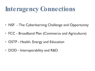 Interagency Connections NSF  - The Cyberlearning Challenge and Opportunity FCC - Broadband Plan (Commerce and Agriculture) OSTP - Health, Energy and Education DOD - Interoperability and R&D 