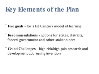 Key Elements of the Plan Five goals  - for 21st Century model of learning Recommendations  - actions for states, districts,  federal government and other stakeholders Grand Challenges  - high risk/high gain research and  development addressing invention 
