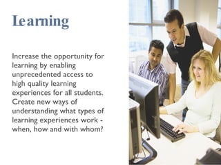 Learning Increase the opportunity for learning by enabling unprecedented access to high quality learning experiences for all students. Create new ways of understanding what types of learning experiences work - when, how and with whom? 