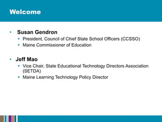 Welcome Susan Gendron President, Council of Chief State School Officers (CCSSO)  Maine Commissioner of Education  Jeff Mao Vice Chair, State Educational Technology Directors Association (SETDA)  Maine Learning Technology Policy Director 