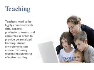 Teaching Teachers need to be highly connected with data, experts, professional teams, and resources in order to provide personalized learning. Online environments can ensure that every student has access to effective teaching. 