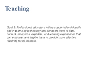 Teaching Goal 3: Professional educators will be supported individually and in teams by technology that connects them to data, content, resources, expertise, and learning experiences that can empower and inspire them to provide more effective teaching for all learners. 