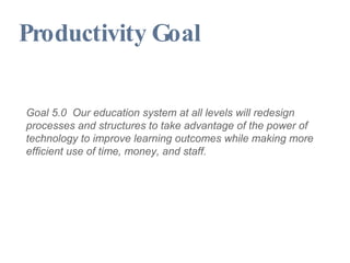 Productivity Goal Goal 5.0  Our education system at all levels will redesign processes and structures to take advantage of the power of technology to improve learning outcomes while making more efficient use of time, money, and staff. 