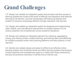 Grand Challenges 1.0: Design and validate an integrated system that provides real-time access to learning experiences tuned to the levels of difficulty and assistance that optimize learning for all learners, and that incorporates self-improving features that enable it to become increasingly effective through interaction with learners. 2.0: Design and validate an integrated system for designing and implementing valid, reliable, and cost-effective assessments of complex aspects of 21st century expertise and competencies across academic disciplines. 3.0: Design and validate an integrated approach for capturing, aggregating, mining, and sharing content, student learning, and financial data cost-effectively for multiple purposes across many learning platforms and data systems in near real time. 4.0: Identify and validate design principles for efficient and effective online learning systems and combined online and offline learning systems that produce content expertise and competencies equal to or better than those produced by the best conventional instruction in half the time at half the cost. 