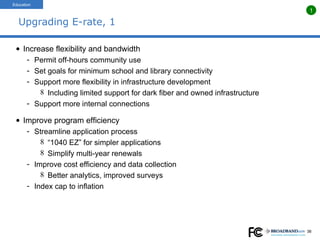 Upgrading E-rate, 1 Increase flexibility and bandwidth Permit off-hours community use Set goals for minimum school and library connectivity Support more flexibility in infrastructure development Including limited support for dark fiber and owned infrastructure Support more internal connections Improve program efficiency Streamline application process  “ 1040 EZ” for simpler applications Simplify multi-year renewals Improve cost efficiency and data collection Better analytics, improved surveys Index cap to inflation Education 1 