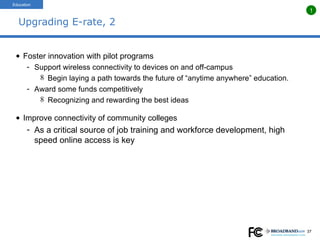 Upgrading E-rate, 2 Foster innovation with pilot programs Support wireless connectivity to devices on and off-campus Begin laying a path towards the future of “anytime anywhere” education. Award some funds competitively Recognizing and rewarding the best ideas Improve connectivity of community colleges As a critical source of job training and workforce development, high speed online access is key Education 1 