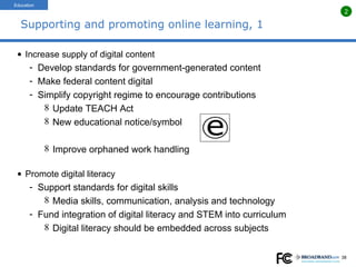Supporting and promoting online learning, 1 Increase supply of digital content Develop standards for government-generated content Make federal content digital Simplify copyright regime to encourage contributions Update TEACH Act New educational notice/symbol Improve orphaned work handling Promote digital literacy Support standards for digital skills Media skills, communication, analysis and technology Fund integration of digital literacy and STEM into curriculum Digital literacy should be embedded across subjects Education 2 