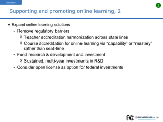 Supporting and promoting online learning, 2 Expand online learning solutions Remove regulatory barriers Teacher accreditation harmonization across state lines Course accreditation for online learning via “capability” or “mastery” rather than seat-time Fund research & development and investment Sustained, multi-year investments in R&D Consider open license as option for federal investments Education 2 