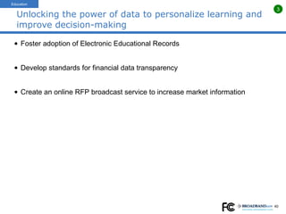 Unlocking the power of data to personalize learning and improve decision-making Foster adoption of Electronic Educational Records  Develop standards for financial data transparency Create an online RFP broadcast service to increase market information Education 3 