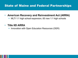 State of Maine and Federal Partnerships American Recovery and Reinvestment Act (ARRA) MLTI 1:1 high school expansion, 65 new 1:1 high schools Title IID ARRA Innovation with Open Education Resources (OER) 