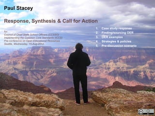 Paul Stacey

Response, Synthesis & Call for Action
                                                 1.   Case study response
for:                                             2.   Finding/sourcing OER
Council of Chief State School Officers (CCSSO)
Implementing the Common Core Standards (ICCS)    3.   OER examples
Pre-conference on Open Educational Resources     4.   Strategies & policies
Seattle, Wednesday, 15-Aug-2012
                                                 5.   Pre-discussion scenario
 
