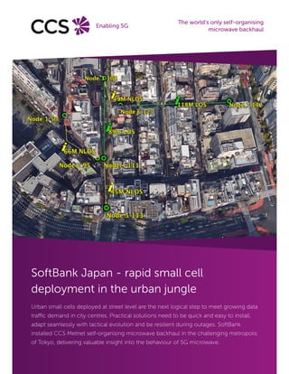 SoftBank Japan - rapid small cell
deployment in the urban jungle
Urban small cells deployed at street level are the next logical step to meet growing data
traffic demand in city centres. Practical solutions need to be quick and easy to install,
adapt seamlessly with tactical evolution and be resilient during outages. SoftBank
installed CCS Metnet self-organising microwave backhaul in the challenging metropolis
of Tokyo, delivering valuable insight into the behaviour of 5G microwave.
The world’s only self-organising
microwave backhaul
Enabling 5G
 