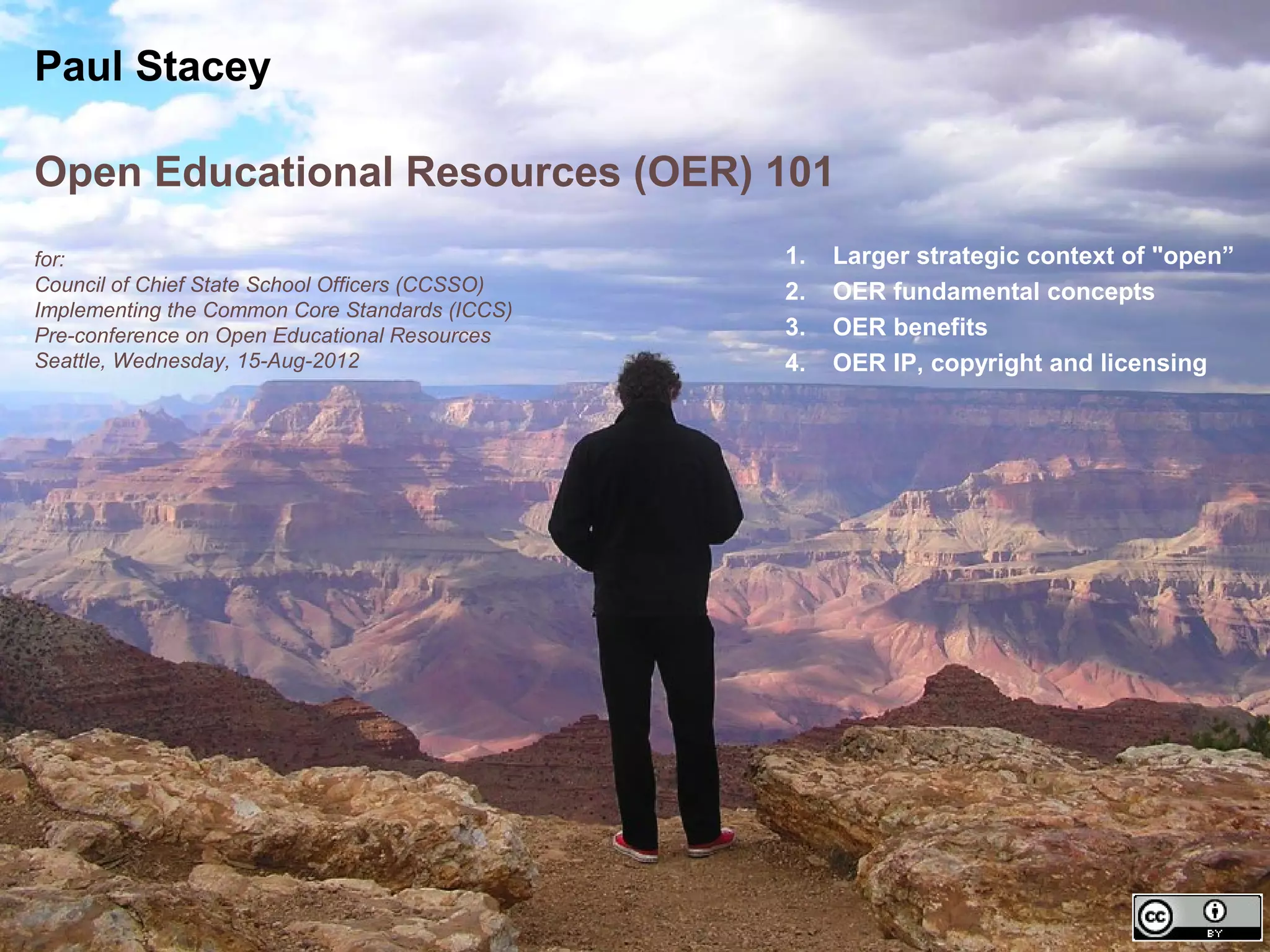 Paul Stacey

Open Educational Resources (OER) 101
for:                                             1.   Larger strategic context of "open”
Council of Chief State School Officers (CCSSO)   2.   OER fundamental concepts
Implementing the Common Core Standards (ICCS)
Pre-conference on Open Educational Resources     3.   OER benefits
Seattle, Wednesday, 15-Aug-2012                  4.   OER IP, copyright and licensing
 