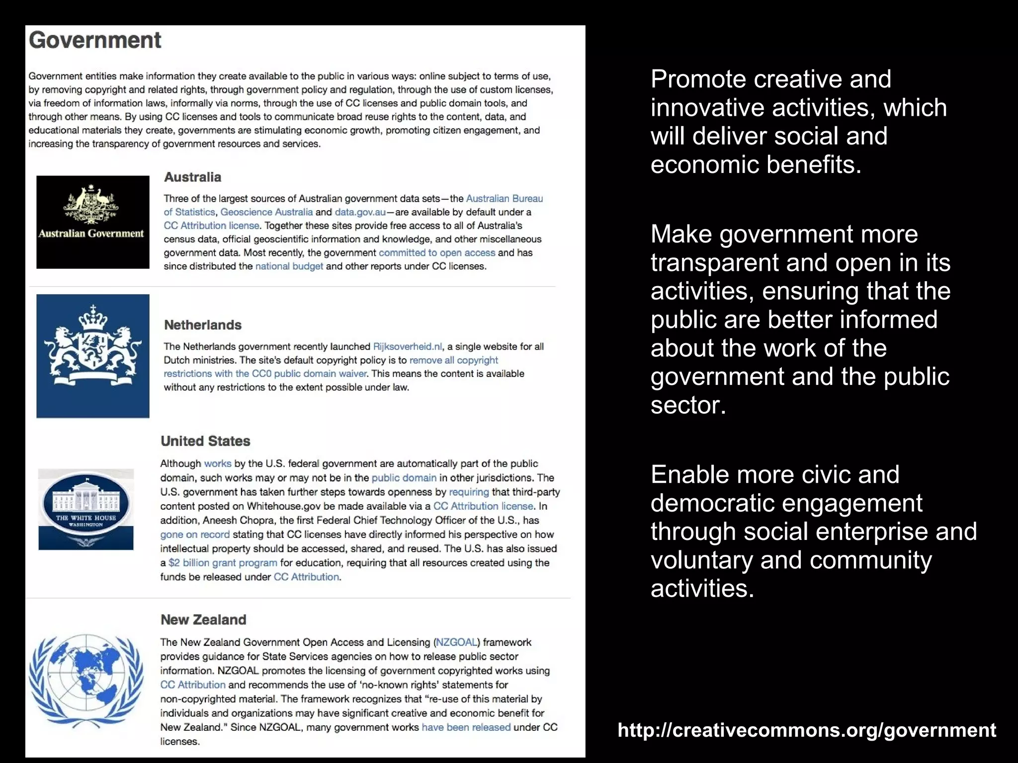 Promote creative and
   innovative activities, which
   will deliver social and
   economic benefits.

   Make government more
   transparent and open in its
   activities, ensuring that the
   public are better informed
   about the work of the
   government and the public
   sector.

   Enable more civic and
   democratic engagement
   through social enterprise and
   voluntary and community
   activities.




http://creativecommons.org/government
 