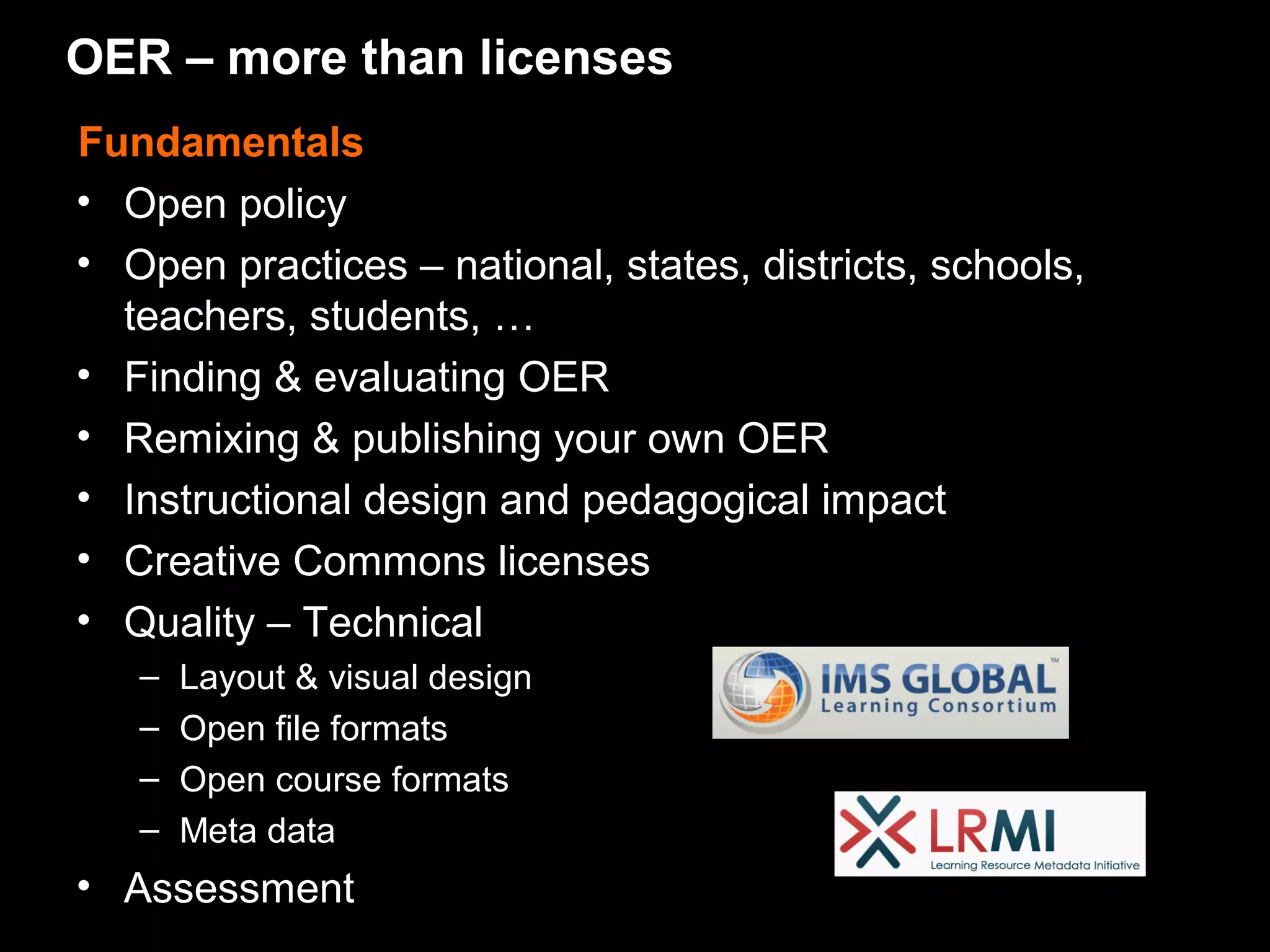 OER – more than licenses
Fundamentals
• Open policy
• Open practices – national, states, districts, schools,
  teachers, students, …
• Finding & evaluating OER
• Remixing & publishing your own OER
• Instructional design and pedagogical impact
• Creative Commons licenses
• Quality – Technical
   –   Layout & visual design
   –   Open file formats
   –   Open course formats
   –   Meta data
• Assessment
 