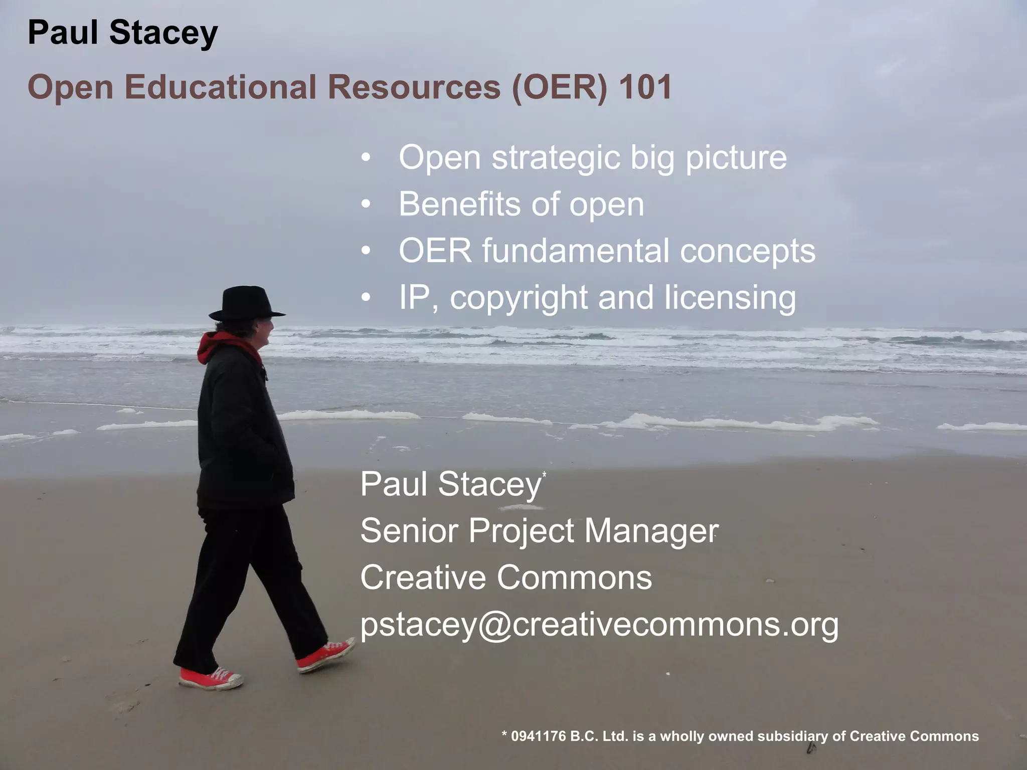 Paul Stacey
Open Educational Resources (OER) 101

                  •   Open strategic big picture
                  •   Benefits of open
                  •   OER fundamental concepts
                  •   IP, copyright and licensing




                  Paul Stacey*
                  Senior Project Manager
                  Creative Commons
                  pstacey@creativecommons.org


                            * 0941176 B.C. Ltd. is a wholly owned subsidiary of Creative Commons
 