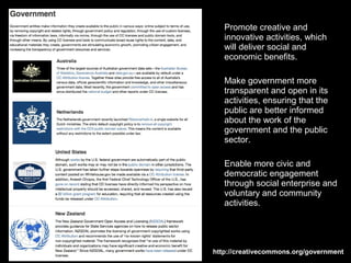 Promote creative and
   innovative activities, which
   will deliver social and
   economic benefits.

   Make government more
   transparent and open in its
   activities, ensuring that the
   public are better informed
   about the work of the
   government and the public
   sector.

   Enable more civic and
   democratic engagement
   through social enterprise and
   voluntary and community
   activities.




http://creativecommons.org/government
 