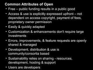Common Attributes of Open
• Free – public funding results in a public good
• Access & use is explicitly expressed upfront – not
  dependent on access copyright, payment of fees,
  proprietary owner permission
• Easily & quickly adapted
• Customization & enhancements don't require large
  investments
• Errors, improvements, & feature requests are openly
  shared & managed
• Development, distribution & use is
  community/consortia based
• Sustainability relies on sharing - resources,
  development, hosting & support
• Users are developers
 