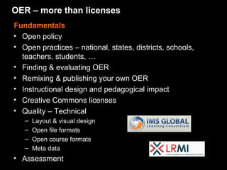 OER – more than licenses
Fundamentals
• Open policy
• Open practices – national, states, districts, schools,
  teachers, students, …
• Finding & evaluating OER
• Remixing & publishing your own OER
• Instructional design and pedagogical impact
• Creative Commons licenses
• Quality – Technical
   –   Layout & visual design
   –   Open file formats
   –   Open course formats
   –   Meta data
• Assessment
 