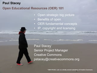 Paul Stacey
Open Educational Resources (OER) 101

                  •   Open strategic big picture
                  •   Benefits of open
                  •   OER fundamental concepts
                  •   IP, copyright and licensing




                  Paul Stacey*
                  Senior Project Manager
                  Creative Commons
                  pstacey@creativecommons.org


                            * 0941176 B.C. Ltd. is a wholly owned subsidiary of Creative Commons
 