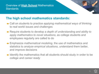 Overview of High School Mathematics 
Standards 
18 
The high school mathematics standards: 
Call on students to practice applying mathematical ways of thinking 
to real world issues and challenges 
Require students to develop a depth of understanding and ability to 
apply mathematics to novel situations, as college students and 
employees regularly are called to do 
Emphasize mathematical modeling, the use of mathematics and 
statistics to analyze empirical situations, understand them better, 
and improve decisions 
Identify the mathematics that all students should study in order to be 
college and career ready 
 