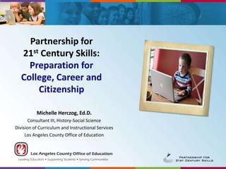 Partnership for 21st Century Skills: Preparation for College, Career and Citizenship Michelle Herczog, Ed.D. Consultant III, History-Social Science Division of Curriculum and Instructional Services Los Angeles County Office of Education 
