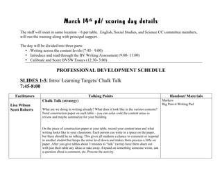 March 14th pd/ scoring day details
The staff will meet in same location – 6 per table. English, Social Studies, and Science CC committee members,
will run the training along with principal support.
The day will be divided into three parts:
• Writing across the content levels (7:45- 9:00)
• Introduce and read through the BV Writing Assessment (9:00- 11:00)
• Calibrate and Score BVSW Essays (12:30- 3:00)
PROFESSIONAL DEVELOPMENT SCHEDULE
SLIDES 1-3: Intro/ Learning Targets/ Chalk Talk
7:45-8:00
Facilitators Talking Points Handout/ Materials
Lisa Wilson
Scott Roberts
Chalk Talk (strategy)
What are we doing in writing already? What does it look like in the various contents?
Need construction paper on each table – you can color code the content areas to
review and maybe summarize for your building
On the piece of construction paper at your table, record your content area and what
writing looks like in your classroom. Each person can write in a space on the paper,
but there should be no talking. This gives all students a chance to comment or respond
to another student but keeps the noise level down and makes them process a little on
paper. After you give tables about 3 minutes to “talk” (write) have them share out
with just their table any ideas or take away. Expand on something someone wrote, ask
a question about a comment, etc. Process the activity.
Markers
Big Post-it Writing Pad
 