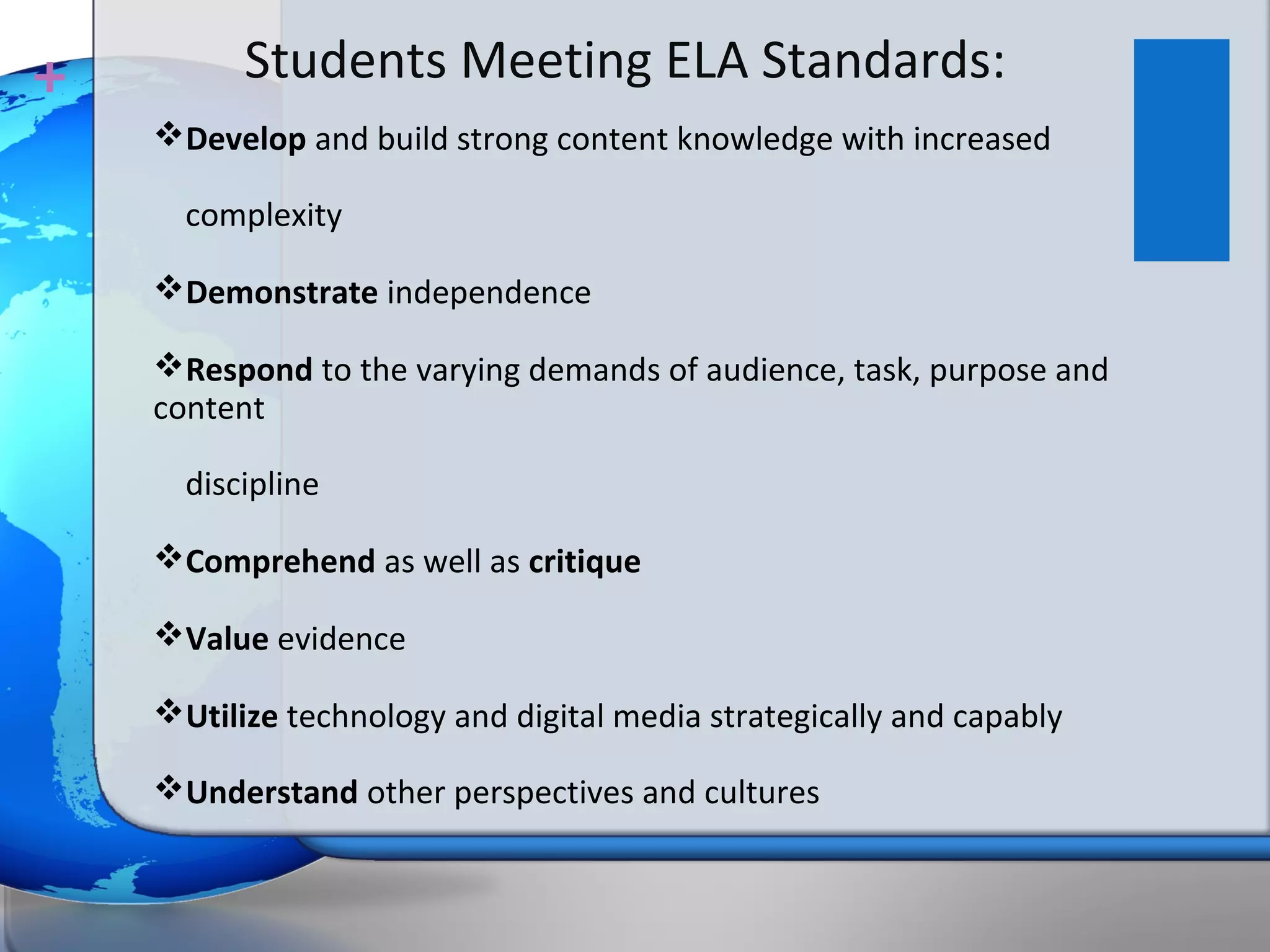 +         Students Meeting ELA Standards:
    Develop and build strong content knowledge with increased

      complexity

    Demonstrate independence

    Respond to the varying demands of audience, task, purpose and
    content

      discipline

    Comprehend as well as critique

    Value evidence

    Utilize technology and digital media strategically and capably

    Understand other perspectives and cultures
 
