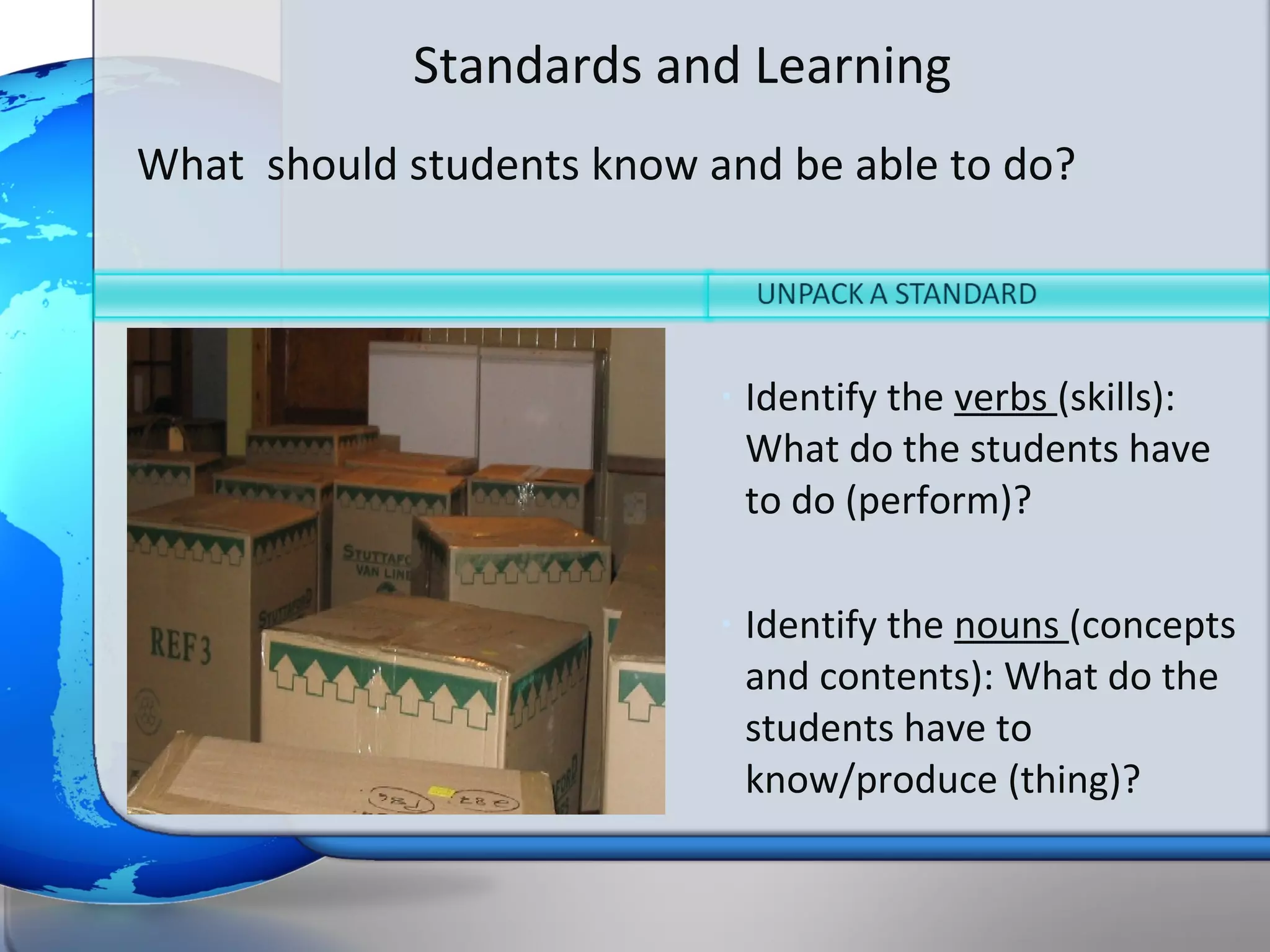 Standards and Learning
What should students know and be able to do?



                           •   Identify the verbs (skills):
                               What do the students have
                               to do (perform)?

                           •   Identify the nouns (concepts
                               and contents): What do the
                               students have to
                               know/produce (thing)?
 