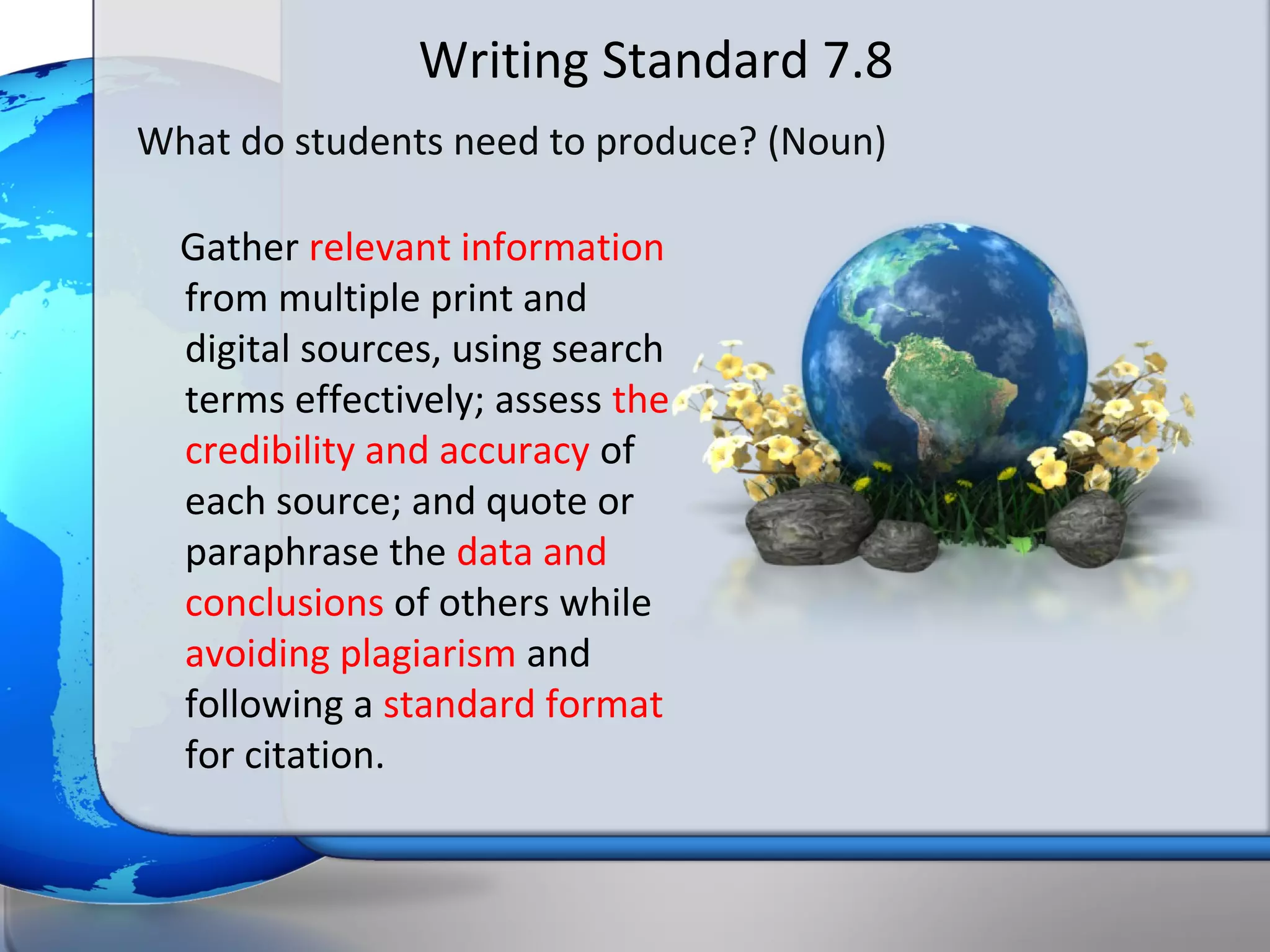 Writing Standard 7.8
What do students need to produce? (Noun)

  Gather relevant information
  from multiple print and
  digital sources, using search
  terms effectively; assess the
  credibility and accuracy of
  each source; and quote or
  paraphrase the data and
  conclusions of others while
  avoiding plagiarism and
  following a standard format
  for citation.
 