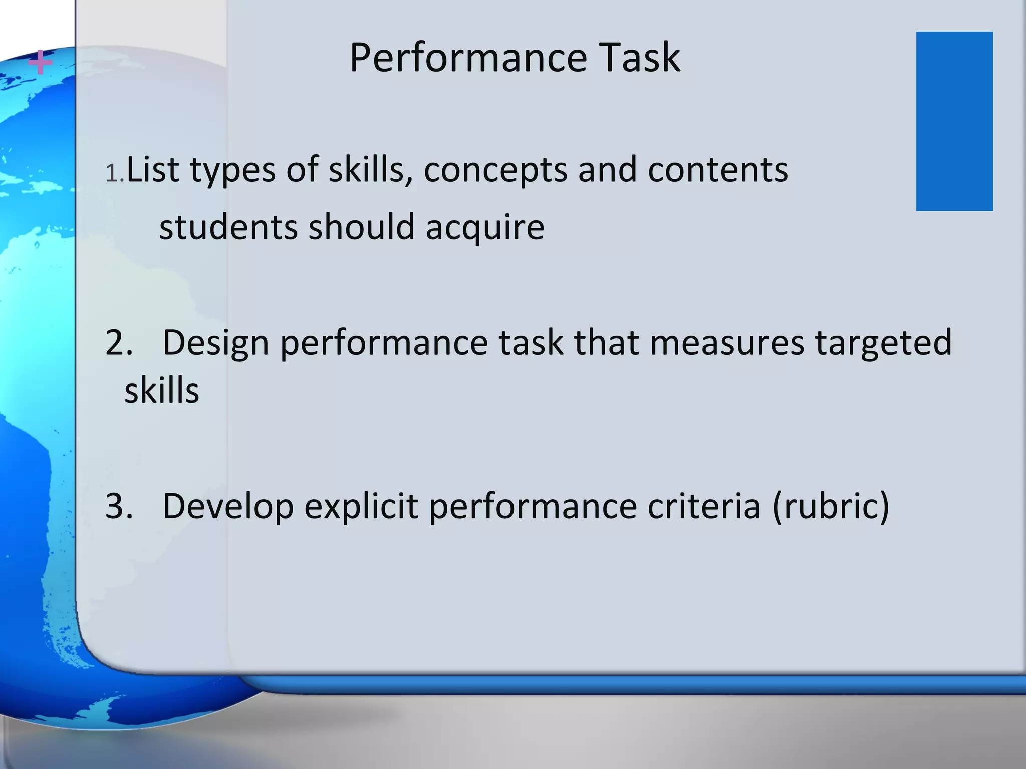 +                   Performance Task

    1.Listtypes of skills, concepts and contents
        students should acquire

    2. Design performance task that measures targeted
     skills

    3. Develop explicit performance criteria (rubric)
 